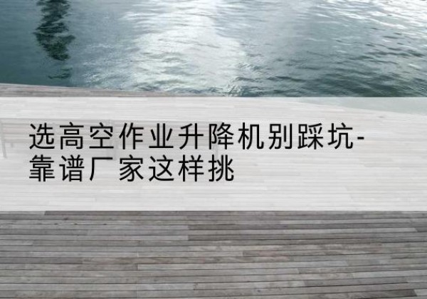 白城剪叉式升降机厂家-选高空作业升降机别踩坑-靠谱厂家这样挑