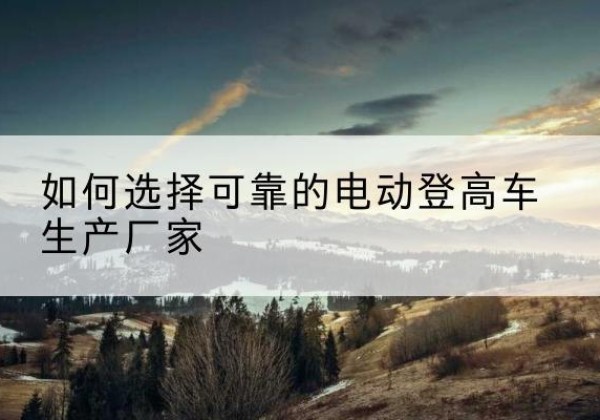 白城电动登高车厂家-如何选择可靠的电动登高车生产厂家