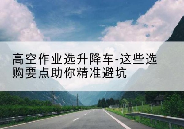 白城升降车厂家-高空作业选升降车-这些选购要点助你*避坑