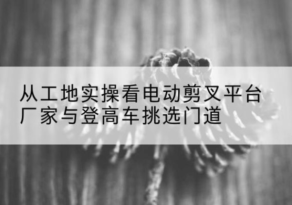 白城电动剪叉升降平台厂家-从工地实操看电动剪叉平台厂家与登高车挑选门道